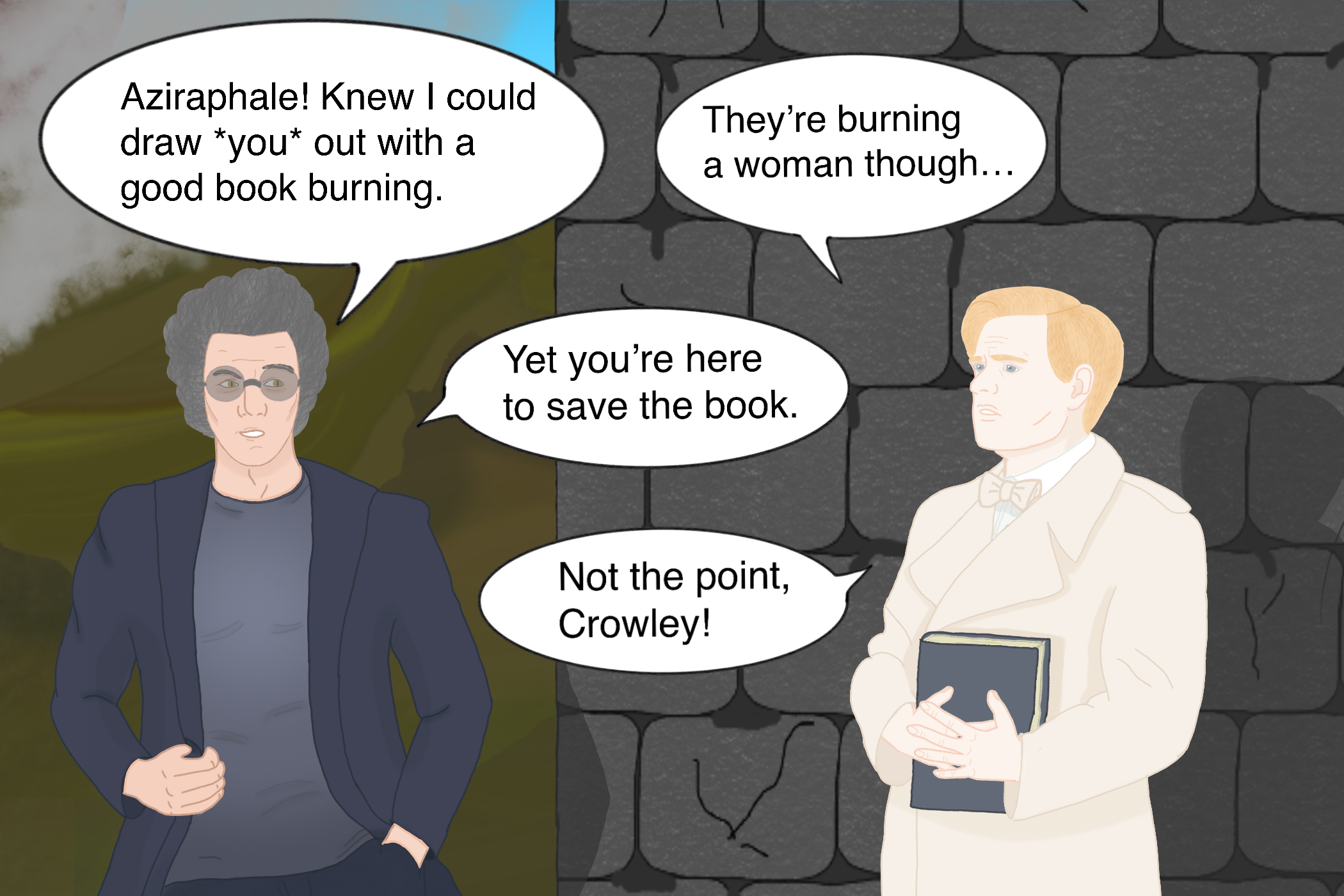 Fanart of Aziraphale and Crowley from Good Omens in their musical versions. They're standing in front of an old brickhouse with greenery in the back. From the left comes smoke. Crowley has grey, wild, curly hair, wears a dark suit and a dark shirt and sunglasses behind which yellow snake eyes are visible. Aziraphale has short blond hair, blue-green eyes and wears a beige trenchcoat. In front of his body he holds a book. Grinning, Crowley greets, "Aziraphale! Knew I could draw you out with a good book burning." With a worried expression, Aziraphale says "They're burning a woman though..." to which Crowley replies, "Yet you're here to save the book." and Aziraphale gives back, "Not the point, Crowley!"